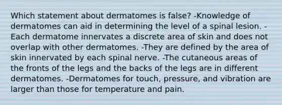 Which statement about dermatomes is false? -Knowledge of dermatomes can aid in determining the level of a spinal lesion. -Each dermatome innervates a discrete area of skin and does not overlap with other dermatomes. -They are defined by the area of skin innervated by each spinal nerve. -The cutaneous areas of the fronts of the legs and the backs of the legs are in different dermatomes. -Dermatomes for touch, pressure, and vibration are larger than those for temperature and pain.