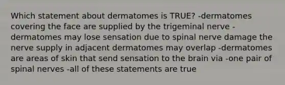 Which statement about dermatomes is TRUE? -dermatomes covering the face are supplied by the trigeminal nerve -dermatomes may lose sensation due to spinal nerve damage the nerve supply in adjacent dermatomes may overlap -dermatomes are areas of skin that send sensation to the brain via -one pair of spinal nerves -all of these statements are true