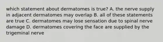 which statement about dermatomes is true? A. the nerve supply in adjacent dermatomes may overlap B. all of these statements are true C. dermatomes may lose sensation due to spinal nerve damage D. dermatomes covering the face are supplied by the trigeminal nerve