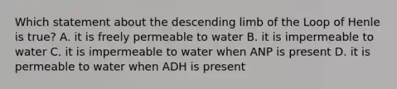 Which statement about the descending limb of the Loop of Henle is true? A. it is freely permeable to water B. it is impermeable to water C. it is impermeable to water when ANP is present D. it is permeable to water when ADH is present