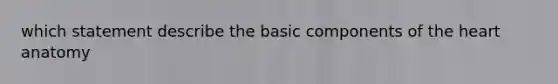 which statement describe the basic components of the heart anatomy