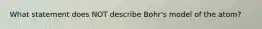 What statement does NOT describe Bohr's model of the atom?