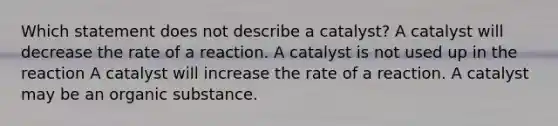 Which statement does not describe a catalyst? A catalyst will decrease the rate of a reaction. A catalyst is not used up in the reaction A catalyst will increase the rate of a reaction. A catalyst may be an organic substance.