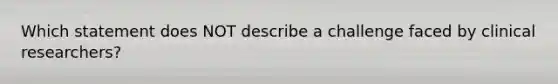 Which statement does NOT describe a challenge faced by clinical researchers?