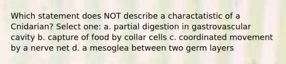 Which statement does NOT describe a charactatistic of a Cnidarian? Select one: a. partial digestion in gastrovascular cavity b. capture of food by collar cells c. coordinated movement by a nerve net d. a mesoglea between two germ layers