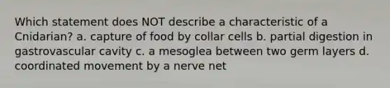 Which statement does NOT describe a characteristic of a Cnidarian? a. capture of food by collar cells b. partial digestion in gastrovascular cavity c. a mesoglea between two germ layers d. coordinated movement by a nerve net