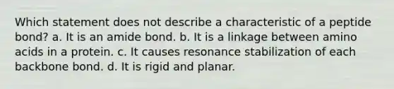 Which statement does not describe a characteristic of a peptide bond? a. It is an amide bond. b. It is a linkage between amino acids in a protein. c. It causes resonance stabilization of each backbone bond. d. It is rigid and planar.