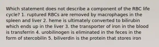 Which statement does not describe a component of the RBC life cycle? 1. ruptured RBCs are removed by macrophages in the spleen and liver 2. heme is ultimately converted to bilirubin which ends up in the liver 3. the transporter of iron in the blood is transferrin 4. urobilinogen is eliminated in the feces in the form of stercobilin 5. biliverdin is the protein that stores iron