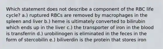 Which statement does not describe a component of the RBC life cycle? a.) ruptured RBCs are removed by macrophages in the spleen and liver b.) heme is ultimately converted to bilirubin which ends up in the liver c.) the transporter of iron in the blood is transferrin d.) urobilinogen is eliminated in the feces in the form of stercobilin e.) biliverdin is the protein that stores iron