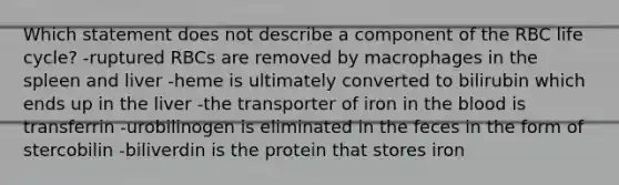 Which statement does not describe a component of the RBC life cycle? -ruptured RBCs are removed by macrophages in the spleen and liver -heme is ultimately converted to bilirubin which ends up in the liver -the transporter of iron in <a href='https://www.questionai.com/knowledge/k7oXMfj7lk-the-blood' class='anchor-knowledge'>the blood</a> is transferrin -urobilinogen is eliminated in the feces in the form of stercobilin -biliverdin is the protein that stores iron