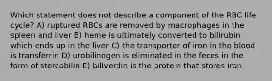 Which statement does not describe a component of the RBC life cycle? A) ruptured RBCs are removed by macrophages in the spleen and liver B) heme is ultimately converted to bilirubin which ends up in the liver C) the transporter of iron in the blood is transferrin D) urobilinogen is eliminated in the feces in the form of stercobilin E) biliverdin is the protein that stores iron