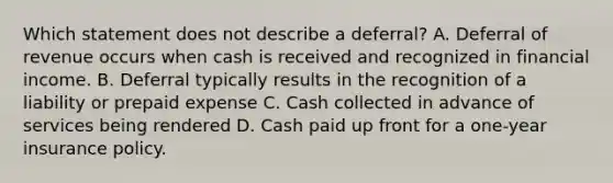 Which statement does not describe a deferral? A. Deferral of revenue occurs when cash is received and recognized in financial income. B. Deferral typically results in the recognition of a liability or prepaid expense C. Cash collected in advance of services being rendered D. Cash paid up front for a one-year insurance policy.