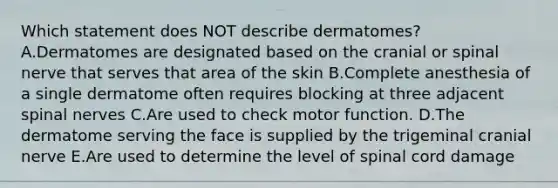 Which statement does NOT describe dermatomes? A.Dermatomes are designated based on the cranial or spinal nerve that serves that area of the skin B.Complete anesthesia of a single dermatome often requires blocking at three adjacent spinal nerves C.Are used to check motor function. D.The dermatome serving the face is supplied by the trigeminal cranial nerve E.Are used to determine the level of spinal cord damage