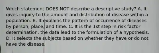 Which statement DOES NOT describe a descriptive study? A. It gives inquiry to the amount and distribution of disease within a population. B. It explains the pattern of occurrence of diseases by person, place, and time. C. It is the 1st step in risk factor determination, the data lead to the formulation of a hypothesis. D. It selects the subjects based on whether they have or do not have the disease.