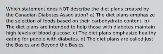 Which statement does NOT describe the diet plans created by the Canadian Diabetes Association? a) The diet plans emphasize the selection of foods based on their carbohydrate content. b) The diet plans are intended to help those with diabetes maintain high levels of blood glucose. c) The diet plans emphasize healthy eating for people with diabetes. d) The diet plans are called Just the Basics and Beyond the Basics.