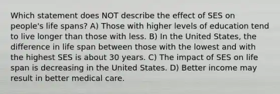 Which statement does NOT describe the effect of SES on people's life spans? A) Those with higher levels of education tend to live longer than those with less. B) In the United States, the difference in life span between those with the lowest and with the highest SES is about 30 years. C) The impact of SES on life span is decreasing in the United States. D) Better income may result in better medical care.