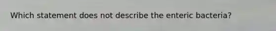 Which statement does not describe the enteric bacteria?