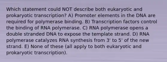 Which statement could NOT describe both eukaryotic and prokaryotic transcription? A) Promoter elements in the DNA are required for polymerase binding. B) Transcription factors control the binding of RNA polymerase. C) RNA polymerase opens a double stranded DNA to expose the template strand. D) RNA polymerase catalyzes RNA synthesis from 3' to 5' of the new strand. E) None of these (all apply to both eukaryotic and prokaryotic transcription).