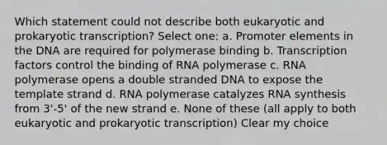 Which statement could not describe both eukaryotic and prokaryotic transcription? Select one: a. Promoter elements in the DNA are required for polymerase binding b. Transcription factors control the binding of RNA polymerase c. RNA polymerase opens a double stranded DNA to expose the template strand d. RNA polymerase catalyzes RNA synthesis from 3'-5' of the new strand e. None of these (all apply to both eukaryotic and prokaryotic transcription) Clear my choice