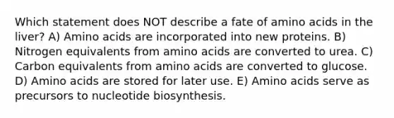 Which statement does NOT describe a fate of amino acids in the liver? A) Amino acids are incorporated into new proteins. B) Nitrogen equivalents from amino acids are converted to urea. C) Carbon equivalents from amino acids are converted to glucose. D) Amino acids are stored for later use. E) Amino acids serve as precursors to nucleotide biosynthesis.