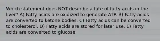 Which statement does NOT describe a fate of fatty acids in the liver? A) Fatty acids are oxidized to generate ATP. B) Fatty acids are converted to ketone bodies. C) Fatty acids can be converted to cholesterol. D) Fatty acids are stored for later use. E) Fatty acids are converted to glucose