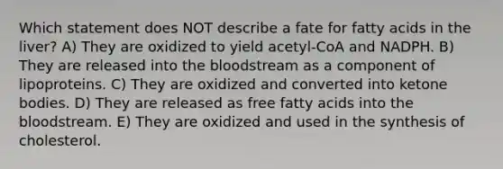 Which statement does NOT describe a fate for fatty acids in the liver? A) They are oxidized to yield acetyl-CoA and NADPH. B) They are released into the bloodstream as a component of lipoproteins. C) They are oxidized and converted into ketone bodies. D) They are released as free fatty acids into the bloodstream. E) They are oxidized and used in the synthesis of cholesterol.