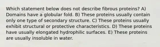 Which statement below does not describe fibrous proteins? A) Domains have a globular fold. B) These proteins usually contain only one type of secondary structure. C) These proteins usually exhibit structural or protective characteristics. D) These proteins have usually elongated hydrophilic surfaces. E) These proteins are usually insoluble in water.