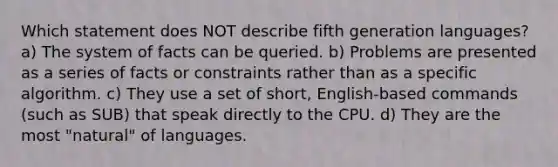 Which statement does NOT describe fifth generation languages? a) The system of facts can be queried. b) Problems are presented as a series of facts or constraints rather than as a specific algorithm. c) They use a set of short, English-based commands (such as SUB) that speak directly to the CPU. d) They are the most "natural" of languages.