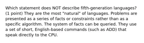 Which statement does NOT describe fifth-generation languages? (1 point) They are the most "natural" of languages. Problems are presented as a series of facts or constraints rather than as a specific algorithm. The system of facts can be queried. They use a set of short, English-based commands (such as ADD) that speak directly to the CPU.