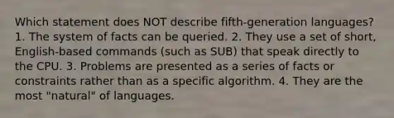 Which statement does NOT describe fifth-generation languages? 1. The system of facts can be queried. 2. They use a set of short, English-based commands (such as SUB) that speak directly to the CPU. 3. Problems are presented as a series of facts or constraints rather than as a specific algorithm. 4. They are the most "natural" of languages.