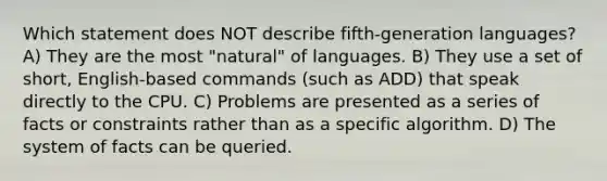 Which statement does NOT describe fifth-generation languages? A) They are the most "natural" of languages. B) They use a set of short, English-based commands (such as ADD) that speak directly to the CPU. C) Problems are presented as a series of facts or constraints rather than as a specific algorithm. D) The system of facts can be queried.