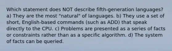 Which statement does NOT describe fifth-generation languages? a) They are the most "natural" of languages. b) They use a set of short, English-based commands (such as ADD) that speak directly to the CPU. c) Problems are presented as a series of facts or constraints rather than as a specific algorithm. d) The system of facts can be queried.