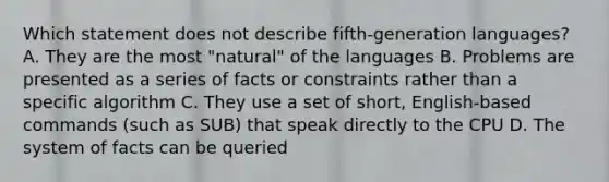 Which statement does not describe fifth-generation languages? A. They are the most "natural" of the languages B. Problems are presented as a series of facts or constraints rather than a specific algorithm C. They use a set of short, English-based commands (such as SUB) that speak directly to the CPU D. The system of facts can be queried