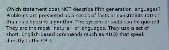 Which statement does NOT describe fifth-generation languages? Problems are presented as a series of facts or constraints rather than as a specific algorithm. The system of facts can be queried. They are the most "natural" of languages. They use a set of short, English-based commands (such as ADD) that speak directly to the CPU.