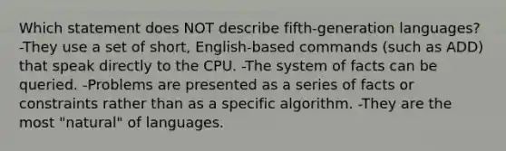 Which statement does NOT describe fifth-generation languages? -They use a set of short, English-based commands (such as ADD) that speak directly to the CPU. -The system of facts can be queried. -Problems are presented as a series of facts or constraints rather than as a specific algorithm. -They are the most "natural" of languages.