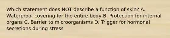 Which statement does NOT describe a function of skin? A. Waterproof covering for the entire body B. Protection for internal organs C. Barrier to microorganisms D. Trigger for hormonal secretions during stress