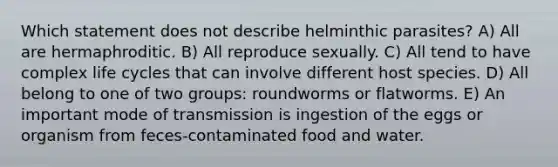 Which statement does not describe helminthic parasites? A) All are hermaphroditic. B) All reproduce sexually. C) All tend to have complex life cycles that can involve different host species. D) All belong to one of two groups: roundworms or flatworms. E) An important mode of transmission is ingestion of the eggs or organism from feces-contaminated food and water.