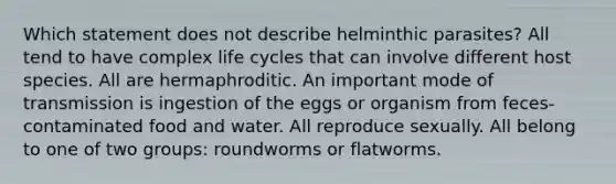 Which statement does not describe helminthic parasites? All tend to have complex life cycles that can involve different host species. All are hermaphroditic. An important mode of transmission is ingestion of the eggs or organism from feces-contaminated food and water. All reproduce sexually. All belong to one of two groups: roundworms or flatworms.