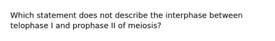 Which statement does not describe the interphase between telophase I and prophase II of meiosis?