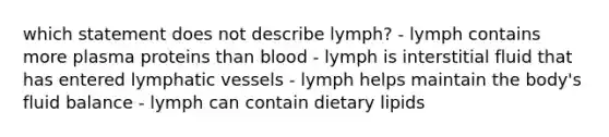 which statement does not describe lymph? - lymph contains more plasma proteins than blood - lymph is interstitial fluid that has entered lymphatic vessels - lymph helps maintain the body's fluid balance - lymph can contain dietary lipids