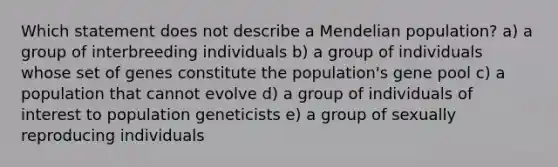 Which statement does not describe a Mendelian population? a) a group of interbreeding individuals b) a group of individuals whose set of genes constitute the population's gene pool c) a population that cannot evolve d) a group of individuals of interest to population geneticists e) a group of sexually reproducing individuals