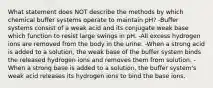 What statement does NOT describe the methods by which chemical buffer systems operate to maintain pH? -Buffer systems consist of a weak acid and its conjugate weak base which function to resist large swings in pH. -All excess hydrogen ions are removed from the body in the urine. -When a strong acid is added to a solution, the weak base of the buffer system binds the released hydrogen ions and removes them from solution. -When a strong base is added to a solution, the buffer system's weak acid releases its hydrogen ions to bind the base ions.