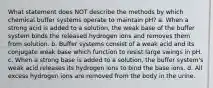 What statement does NOT describe the methods by which chemical buffer systems operate to maintain pH? a. When a strong acid is added to a solution, the weak base of the buffer system binds the released hydrogen ions and removes them from solution. b. Buffer systems consist of a weak acid and its conjugate weak base which function to resist large swings in pH. c. When a strong base is added to a solution, the buffer system's weak acid releases its hydrogen ions to bind the base ions. d. All excess hydrogen ions are removed from the body in the urine.