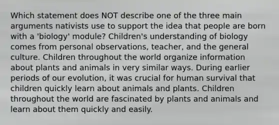 Which statement does NOT describe one of the three main arguments nativists use to support the idea that people are born with a 'biology' module? Children's understanding of biology comes from personal observations, teacher, and the general culture. Children throughout the world organize information about plants and animals in very similar ways. During earlier periods of our evolution, it was crucial for human survival that children quickly learn about animals and plants. Children throughout the world are fascinated by plants and animals and learn about them quickly and easily.