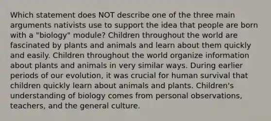 Which statement does NOT describe one of the three main arguments nativists use to support the idea that people are born with a "biology" module? Children throughout the world are fascinated by plants and animals and learn about them quickly and easily. Children throughout the world organize information about plants and animals in very similar ways. During earlier periods of our evolution, it was crucial for human survival that children quickly learn about animals and plants. Children's understanding of biology comes from personal observations, teachers, and the general culture.