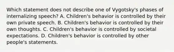 Which statement does not describe one of Vygotsky's phases of internalizing speech? A. Children's behavior is controlled by their own private speech. B. Children's behavior is controlled by their own thoughts. C. Children's behavior is controlled by societal expectations. D. Children's behavior is controlled by other people's statements.