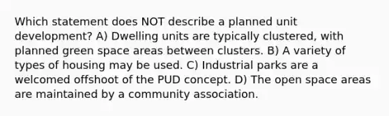 Which statement does NOT describe a planned unit development? A) Dwelling units are typically clustered, with planned green space areas between clusters. B) A variety of types of housing may be used. C) Industrial parks are a welcomed offshoot of the PUD concept. D) The open space areas are maintained by a community association.