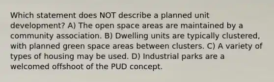 Which statement does NOT describe a planned unit development? A) The open space areas are maintained by a community association. B) Dwelling units are typically clustered, with planned green space areas between clusters. C) A variety of types of housing may be used. D) Industrial parks are a welcomed offshoot of the PUD concept.