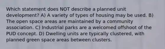 Which statement does NOT describe a planned unit development? A) A variety of types of housing may be used. B) The open space areas are maintained by a community association. C) Industrial parks are a welcomed offshoot of the PUD concept. D) Dwelling units are typically clustered, with planned green space areas between clusters.