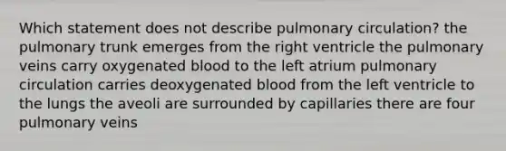 Which statement does not describe pulmonary circulation? the pulmonary trunk emerges from the right ventricle the pulmonary veins carry oxygenated blood to the left atrium pulmonary circulation carries deoxygenated blood from the left ventricle to the lungs the aveoli are surrounded by capillaries there are four pulmonary veins